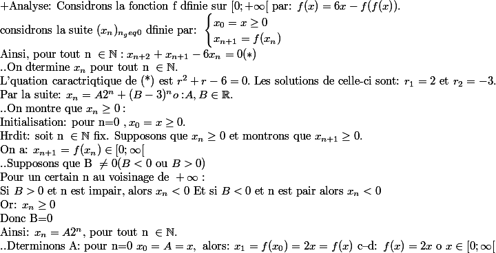 \text{+Analyse: Considrons la fonction f dfinie sur }[0; +\infty[ \text{ par: } f(x)=6x-f(f(x)). \\\text{considrons la suite } (x_n)_{n_geq 0} \text{ dfinie par: }\begin{cases} x_0=x\geq0 \\ x_{n+1}=f(x_n) \end{cases}\\\text{Ainsi, pour tout n }\in \N: x_{n+2}+x_{n+1}-6x_n=0 (*) \\\text{..On dtermine } x_n \text{ pour tout n } \in \N. \\\text{L'quation caractriqtique de (*) est } r^2+r-6=0. \text{ Les solutions de celle-ci sont: } r_1=2 \text{ et }r_2=-3. \\\text{Par la suite: } x_n=A2^n+(B-3)^n \trxt{o: } A, B \in \R.\\\text{..On montre que }x_n\geq 0:\\ \text{Initialisation: pour n=0 }, x_0=x\geq 0.\\\text{Hrdit: soit n }\in \N \text{ fix. Supposons que }x_n\geq 0 \text{ et montrons que }x_{n+1}\geq 0.\\\text{On a: } x_{n+1}=f(x_n)\in [0;\infty[ \\ \text{..Supposons que B }\neq 0 (B<0 \text{ ou }B>0)\\\text{Pour un certain n au voisinage de }+\infty:\\\text{Si } B>0 \text{ et n est impair, alors }x_n<0 \text{ Et si } B<0 \text{ et n est pair alors } x_n<0 \\\text{Or: } x_n\geq 0 \\\text{Donc B=0}\\\text{Ainsi: } x_n=A2^n \text{, pour tout n } \in \N. \\\text{..Dterminons A: pour n=0 }x_0=A=x, \text{ alors: }x_1= f(x_0)=2x=f(x)\text{ c--d: } f(x)=2x\text{ o } x\in[0;\infty[
